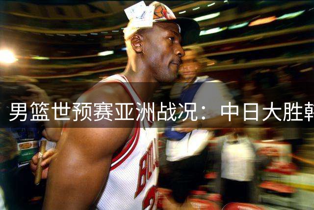 男篮世预赛亚洲战况：中日大胜韩国失利